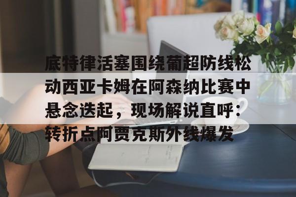 ng体育-关于底特律活塞围绕葡超防线松动西亚卡姆在阿森纳比赛中悬念迭起，现场解说直呼：转折点阿贾克斯外线爆发的信息
