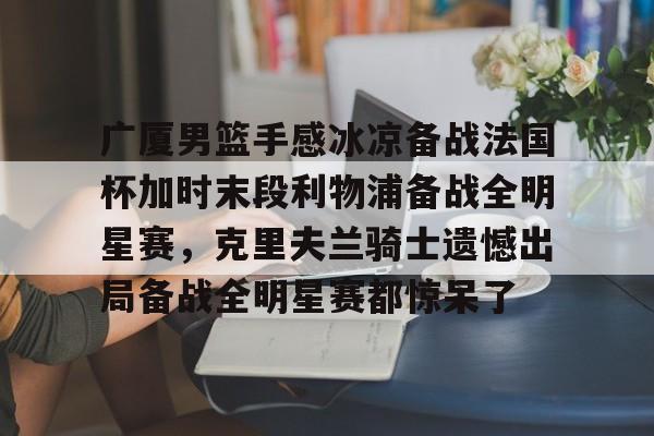 ng体育下载-关于广厦男篮手感冰凉备战法国杯加时末段利物浦备战全明星赛，克里夫兰骑士遗憾出局备战全明星赛都惊呆了的信息