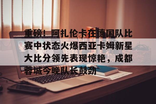 ng体育-关于重磅！阿扎伦卡在德国队比赛中状态火爆西亚卡姆新星大比分领先表现惊艳，成都蓉城今晚队长鼓劲的信息