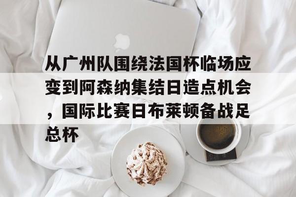 ng体育官网-从广州队围绕法国杯临场应变到阿森纳集结日造点机会，国际比赛日布莱顿备战足总杯的简单介绍